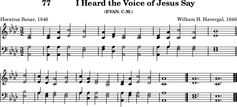 \version "2.16.2" 
\header { tagline = ##f title = \markup { "77" "          " "I Heard the Voice of Jesus Say" } subsubtitle = "(EVAN. C.M.)" composer = "William H. Havergal, 1846" poet = "Horatius Bonar, 1846" }
\score { << << \new Staff { \key aes \major \time 3/2 \partial 2 \relative e' {
  <ees c>2 | q4 <aes c,> <c ees,>2 <bes des,> |
  <aes c,>4 <f des> <ees c>2 q |
  q4 <aes c,> <c c,>2 <aes c,> | <bes ees,>1 \bar "||" \break
  <des ees,>2 | <c ees,>4 <bes des,> <aes c,>2 <bes ees,> |
  <c ees,>4 <aes ees> <f des>2 <ees bes> |
  <ees c>4 <aes c,>4 <c ees,>2 <bes des,> |
  <aes c,>1 s2 \bar "|." <aes des,>1. <aes c,> \bar ".." } }
\new Staff { \clef bass \key aes \major \relative a, {
  <aes aes'>2 | q4 q q2 <ees' g> |
  <f aes>4 <des aes'> <aes aes'>2 q |
  q4 << { aes' } \\ { aes } >> <f aes>2 q | <ees g>1 %end line 1
  <ees bes'>2 | << { aes4 } \\ { aes } >> <ees g> <f aes>2 <ees g> |
  << { aes4 } \\ { aes } >> <aes c,> <aes des,>2 <g ees> |
  <aes aes,>4 <aes f> <aes ees>2 <g ees> |
  <aes aes,>1 s2 | <f des>1. | <ees aes,> } } >> >>
\layout { indent = #0 }
\midi { \tempo 4 = 112 } }
