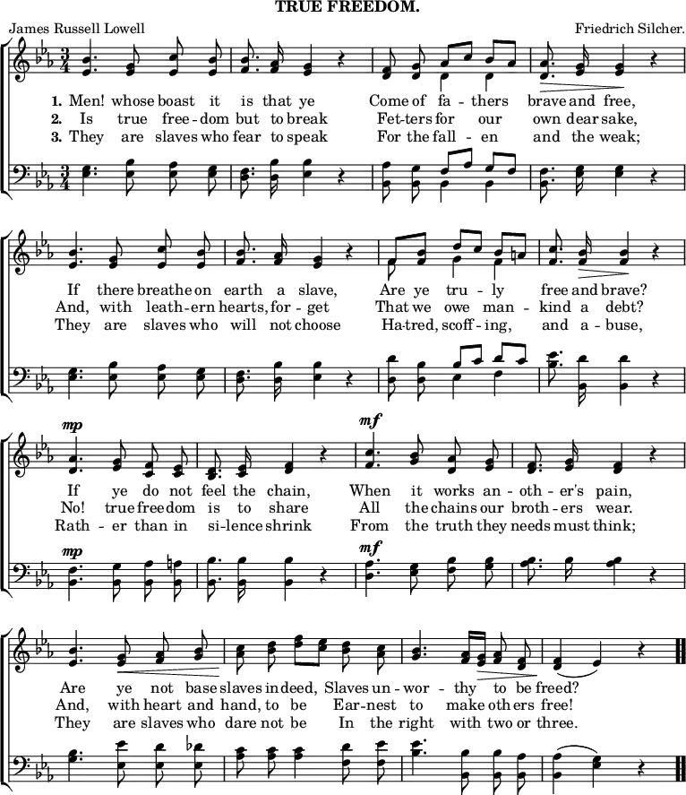 \header { subtitle = "TRUE FREEDOM." tagline = ##f poet = "James Russell Lowell" composer = "Friedrich Silcher." }

\score { << \new ChoirStaff << \override Score.BarNumber #'break-visibility = #'#(#f #f #f)
  \new Staff \relative b' { \key ees \major \time 3/4 \autoBeamOff
    <bes ees,>4. <g ees>8 <c ees,> <bes ees,> |
    <bes f>8. <aes f>16 <g ees>4 r |
    <f d>8 <g d> << { aes[ c] bes[\< aes] } \\ { d,4 d } >> |
    <aes' d,>8.\> <g ees>16 q4\! r | %end first line
    <bes ees,>4. <g ees>8 <c ees,> <bes ees,> |
    <bes f>8. <aes f>16 <g ees>4 r |
    << { f8 <bes f> d[ c] bes[\< a] } \\ { f8 s g4 f } >> |
    <c' f,>8.\! <bes f>16\> q4\! r | %end second line
    <aes d,>4.^\mp <g ees>8 <f c> <ees c> |
    <d bes>8. <ees c>16 <f d>4 r |
    <c' f,>4.^\mf <bes g>8 <aes d,> <g ees> |
    <f d>8. <g ees>16 <f d>4 r | %end third line
    <bes ees,>4. <g ees>8\< <aes f> <bes g> |
    <c aes>\! <d bes> <f d>[ <ees c>] <d bes> <c aes> |
    <bes g>4. <aes f>16[ <g ees>]\> <aes f>8 <f d> |
    q4\!( ees) r \bar ".." }
  \new Lyrics \lyricmode { \set stanza = #"1." Men!4. whose8 boast it is8. that16 ye2 Come8 of fa4 -- thers brave8. and16 free,2 If4. there8 breathe on earth8. a16 slave,2 Are8 ye tru4 -- ly free8. and16 brave?2 If4. ye8 do not feel8. the16 chain,2 When4. it8 works an -- oth8. -- er's16 pain,2 Are4. ye8 not base slaves in -- deed,4 Slaves8 un -- wor4. -- thy8 to be freed?2 }
  \new Lyrics \lyricmode { \set stanza = #"2." Is4. true8 free -- dom but8. to16 break2 Fet8 -- ters for4 our own8. dear16 sake,2 And,4. with8 leath -- ern hearts,8. for16 -- get2 That8 we owe4 man -- kind8. a16 debt?2 No!4. true8 free -- dom is8. to16 share2 All4. the8 chains our broth8. -- ers16 wear.2 And,4. with8 heart and hand, to be4 Ear8 -- nest to4. make8 oth -- ers free!2 }
  \new Lyrics \lyricmode { \set stanza = #"3." They4. are8 slaves who fear8. to16 speak2 For8 the fall4 -- en and8. the16 weak;2 They4. are8 slaves who will8. not16 choose2 Ha8 -- tred, scoff4 -- ing, and8. a16 -- buse,2 Rath4. -- er8 than in si8. -- lence16 shrink2 From4. the8 truth they needs8. must16 think;2 They4. are8 slaves who dare not be4 In8 the right4. with8 two or three.2 }
  \new Staff \relative e { \clef bass \key ees \major \autoBeamOff
    <ees g>4. <ees bes'>8 <ees aes> <ees g> |
    <d f>8. <d bes'>16 <ees bes'>4 r |
    <bes aes'>8 <bes g'> << { f'[ aes] g[ f] } \\ { bes,4 bes } >> |
    <bes f'>8. <ees g>16 q4 r | %end line 1
    q4. <ees bes'>8 <ees aes> <ees g> |
    <d f>8. <d bes'>16 <ees bes'>4 r |
    <d d'>8 <d bes'> << { bes'[ c] d[ c] } \\ { ees,4 f } >> |
    <bes ees>8. <d bes,>16 q4 r | %end line 2
    <bes, f'>4.^\mp <bes g'>8 <bes aes'> <bes a'> |
    <bes bes'>8. q16 q4 r |
    <d aes'>4.^\mf <ees g>8 <f bes> <g bes> |
    <aes bes>8. bes16 q4 r | %end line 3
    <g bes>4. <ees ees'>8 <ees d'> <ees des'> |
    <aes c> q q4 <f d'>8 <f ees'> |
    <bes ees>4. <bes bes,>8 q <aes bes,> |
    <aes bes,>4( <g ees>) r } >> >>
\layout { indent = #0 }
\midi { \tempo 4 = 116 } }